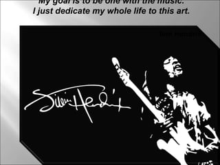My goal is to be one with the music. I just dedicate my whole life to this art. Jimi Hendrix