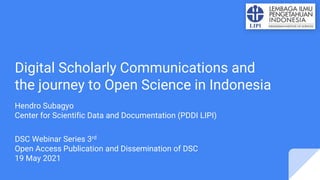 Digital Scholarly Communications and
the journey to Open Science in Indonesia
Hendro Subagyo
Center for Scientific Data and Documentation (PDDI LIPI)
DSC Webinar Series 3rd
Open Access Publication and Dissemination of DSC
19 May 2021
 