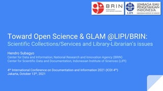 Toward Open Science & GLAM @LIPI/BRIN:
Scientific Collections/Services and Library-Librarian’s issues
Hendro Subagyo
Center for Data and Information, National Research and Innovation Agency (BRIN)
Center for Scientific Data and Documentation, Indonesian Institute of Sciences (LIPI)
4th International Conference on Documentation and Information 2021 (ICDI 4th)
Jakarta, October 13th, 2021
 