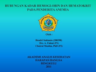 HUBUNGAN KADAR HEMOGLOBIN DAN HEMATOKRIT PADA PENDERITA ANEMIA Oleh : HendriSukianto (280390)   Drs. A. Fahmi (P1)  ChoirulMuslim, PhD (P2) AKADEMI ANALIS KESEHATAN HARAPAN BANGSA BENGKULU 2011 