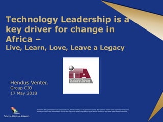 Technology Leadership is a
key driver for change in
Africa –
Live, Learn, Love, Leave a Legacy
Hendus Venter,
Group CIO
17 May 2018
Disclaimer: This presentation was prepared by me, Hendus Venter, in my personal capacity. The opinions and/or views expressed herein and
shared pursuant to this presentation are my own and do not reflect the views of South African Airways or any other State Owned Enterprise.
 