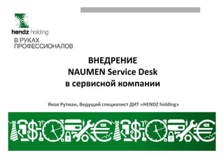ВНЕДРЕНИЕ
NAUMEN Service Desk
в сервисной компаниив сервисной компании
Яков Рутман, Ведущий специалист ДИТ «HENDZ holding»
 