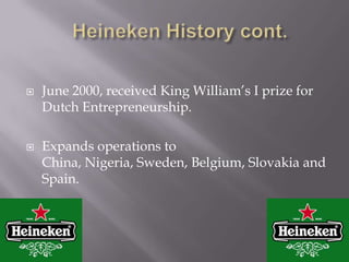 Heineken History cont.June 2000, received King William’s I prize for Dutch Entrepreneurship.Expands operations to China, Nigeria, Sweden, Belgium, Slovakia and Spain.