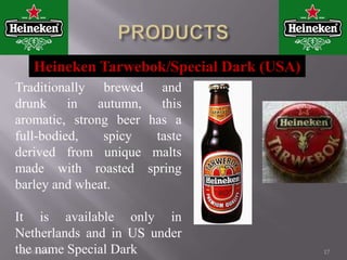 12/11/201013Other beers produced under the Heineken brand name include: 1.Heineken Pilsener2.Heineken Premium Light 3.Heineken Oud Bruin4.Heineken Tarwebok.