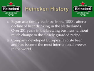 Heineken HistoryBegan as a family business in the 1800’s after a decline of beer drinking in the Netherlands. Over 251 years in the brewing business without much change to the closely guarded recipe.Company developed Europe’s favorite beer and has become the most international brewer in the world.