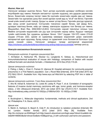 Ишлэл, Ном зүй
Vancouver загварыг ашиглан бичнэ. Текст доторх ишлэлийн дугаарыг холбогдох хэсгийн
өгүүлбэрийн ард тавина. Номзүйн жагсаалтыг сүүлийн хуудсанд, анх дурдсан дарааллаар
бичнэ. Зохиогчийн хооронд таслал тавих ба сүүлчийн зохиогчийн нэрийн ард цэг тавина.
Зохиогчийн тоо зургаагаас дээш бол эхний зургаан хүний ард нь "et al" гэж бичнэ. Гарчгийн
эхний үгийн эхний үсгийг томоор, бусдыг нь жижиг үсгээр бичнэ. Гарчгийн доогуур зурахгүй,
мөн налуу үсгийг ашиглахгүй. Сэтгүүлийн товчилсон нэрийг бичиж, зай аваад боть,
дугаарыг хаалтанд бичиж, хоёр цэг тавиад, хэвлэгдсэн хуудасны тоог бичээд цэг тавина.
Жишээлбэл, Brain Res. 2002;935(1-2):40-6. Сэтгүүлийн нэрний товчлолыг олохын тулд
Medline сэтгүүлийн мэдээллийн сан руу орж сэтгүүлийн нэрээр хайна. Хуудсыг тавихдаа
тухайн нийтлэлийн бүх хуудасны дугаарыг бичнэ: 124-7 (хуудас 124-127) эсвэл 215-22
(хуудас 215-аас 222). Цахим эх сурвалжид хамаарах мэдээллийг дээрх хэвлэлийн
материалтай адил оруулаад, бусад хүмүүс эх сурвалжийг олох боломжтой болгохын тулд
цахим линкийг нэмнэ. Vancouver загварын талаар дэлгэрэнгүй мэдээллийг
https://michener.ca/students/library/referencing-writing-help/vancouverstyle/ хаягаар үзнэ үү.
Номзүйн жагсаалтын бичиглэлийн жишээ:
Сэтгүүлийн нийтлэл, 6 хүртэлх зохиогчтой бол:
1. Al-Habian A, Harikumar PE, Stocker CJ, Langlands K, Selway JL. Histochemical and
immunohistochemical evaluation of mouse skin histology: comparison of fixation with neutral
buffered formalin and alcoholic formalin. J Histotechnol. 2014 Dec;37(4):115-24.
Цахим сэтгүүлийн нийтлэл:
2. Poling J, Kelly L, Chan C, Fisman D, Ulanova M. Hospital admission for community-acquired
pneumonia in a First Nations population. Can J Rural Med [Internet]. 2014 Fall [cited 2015 Apr
27];19(4):135-41. Available from: http://www.srpc.ca/14fal.html by selecting PDF link in table of
contents.
Цахим сэтгүүлийн нийтлэл, 7-оос дээш зохиогчтой бол:
3. Aho M, Irshad B, Ackerman SJ, Lewis M, Leddy R, Pope T, et al. Correlation of sonographic
features of invasive ductal mammary carcinoma with age, tumor grade, and hormone-receptor
status. J Clin Ultrasound [Internet]. 2013 Jan [cited 2015 Apr 27];41(1):10-7. Available from:
http://onlinelibrary.wiley.com/doi/10.1002/jcu.21990/full DOI: 10.1002/jcu.21990
Ном:
4. Buckingham L. Molecular diagnostics: fundamentals, methods and clinical applications. 2nd
ed. Philadelphia: F.A. Davis; c2012.
Цахим ном:
5. Martin A, Harbison S, Beach K, Cole P. An introduction to radiation protection [Internet]. 6th
ed. London: Hodder Arnold; 2012 [cited 2015 May 28]. Available from:
http://lrc.michener.ca:2048/login?url=http://search.ebscohost.com/login.aspx?direct=true&db=nle
bk&AN=466903&site=ehost-live&ebv=EB&ppid=pp_iii with authorized username and password.
 