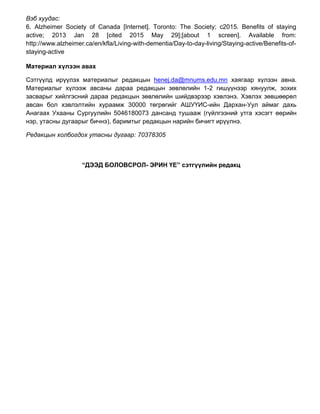 Вэб хуудас:
6. Alzheimer Society of Canada [Internet]. Toronto: The Society; c2015. Benefits of staying
active; 2013 Jan 28 [cited 2015 May 29];[about 1 screen]. Available from:
http://www.alzheimer.ca/en/kfla/Living-with-dementia/Day-to-day-living/Staying-active/Benefits-of-
staying-active
Материал хүлээн авах
Сэтгүүлд ирүүлэх материалыг редакцын henej.da@mnums.edu.mn хаягаар хүлээн авна.
Материалыг хүлээж авсаны дараа редакцын зөвлөлийн 1-2 гишүүнээр хянуулж, зохих
засварыг хийлгэсний дараа редакцын зөвлөлийн шийдвэрээр хэвлэнэ. Хэвлэх зөвшөөрөл
авсан бол хэвлэлтийн хураамж 30000 төгрөгийг АШУҮИС-ийн Дархан-Уул аймаг дахь
Анагаах Ухааны Сургуулийн 5046180073 дансанд тушааж (гүйлгээний утга хэсэгт өөрийн
нэр, утасны дугаарыг бичнэ), баримтыг редакцын нарийн бичигт ирүүлнэ.
Редакцын холбогдох утасны дугаар: 70378305
“ДЭЭД БОЛОВСРОЛ- ЭРИН ҮЕ” сэтгүүлийн редакц
 