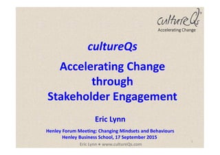 1
Eric Lynn ● www.cultureQs.com
Accelerating Change
cultureQs
Accelerating Change
through
Stakeholder Engagement
Eric Lynn
Henley Forum Meeting: Changing Mindsets and Behaviours
Henley Business School, 17 September 2015
 