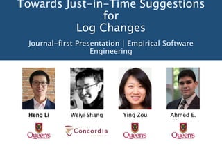 Towards Just-in-Time Suggestions
for
Log Changes
Journal-first Presentation | Empirical Software
Engineering
Heng Li Weiyi Shang Ying Zou Ahmed E.
Hassan
 