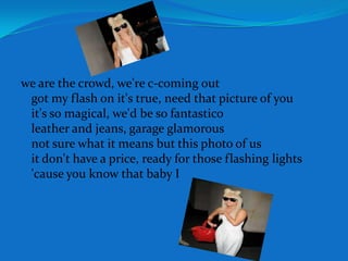 we are the crowd, we're c-coming outgot my flash on it's true, need that picture of youit's so magical, we'd be so fantasticoleather and jeans, garage glamorousnot sure what it means but this photo of usit don't have a price, ready for those flashing lights'cause you know that baby I