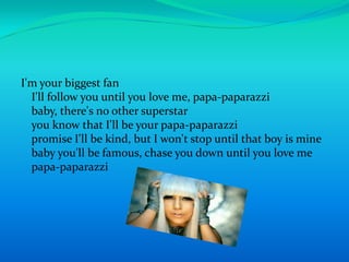 I'm your biggest fanI'll follow you until you love me, papa-paparazzibaby, there's no other superstaryou know that I'll be your papa-paparazzipromise I'll be kind, but I won't stop until that boy is minebaby you'll be famous, chase you down until you love mepapa-paparazzi
