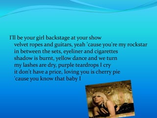 I'll be your girl backstage at your showvelvet ropes and guitars, yeah 'cause you're my rockstarin between the sets, eyeliner and cigarettesshadow is burnt, yellow dance and we turnmy lashes are dry, purple teardrops I cryit don't have a price, loving you is cherry pie'cause you know that baby I