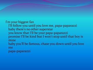 I'm your biggest fanI'll follow you until you love me, papa-paparazzibaby there's no other superstaryou know that I'll be your papa-paparazzipromise I'll be kind but I won't stop until that boy is minebaby you'll be famous, chase you down until you love mepapa-paparazzi