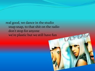 real good, we dance in the studiosnap snap, to that shit on the radiodon't stop for anyonewe're plastic but we still have fun