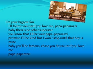 I'm your biggest fanI'll follow you until you love me, papa-paparazzibaby there's no other superstaryou know that I'll be your papa-paparazzipromise I'll be kind but I won't stop until that boy is minebaby you'll be famous, chase you down until you love mepapa-paparazzi 