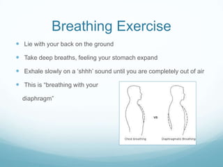 Breathing Exercise
 Lie with your back on the ground
 Take deep breaths, feeling your stomach expand
 Exhale slowly on a „shhh‟ sound until you are completely out of air
 This is “breathing with your
diaphragm”

 