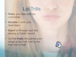 Lip Trills
 Relax your face and lips
completely

 Breathe in with your
diaphragm

 Expel air through your lips
making a „brbrbr‟ sound

 Do this freely throughout your
range going from high to low
then low to high

 