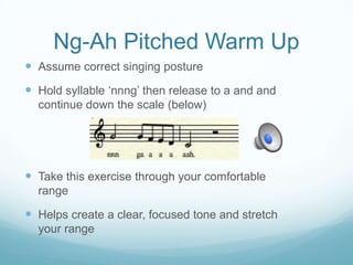 Ng-Ah Pitched Warm Up
 Assume correct singing posture

 Hold syllable „nnng‟ then release to a and and
continue down the scale (below)

 Take this exercise through your comfortable
range

 Helps create a clear, focused tone and stretch
your range

 