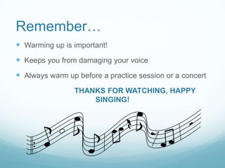 Remember…
 Warming up is important!

 Keeps you from damaging your voice
 Always warm up before a practice session or a concert
THANKS FOR WATCHING, HAPPY
SINGING!

 