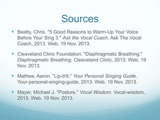Sources
 Beatty, Chris. "5 Good Reasons to Warm-Up Your Voice
Before Your Sing 3." Ask the Vocal Coach. Ask The Vocal
Coach, 2013. Web. 19 Nov. 2013.

 Cleaveland Clinic Foundation. "Diaphragmatic Breathing."
Diaphragmatic Breathing. Cleaveland Clinic, 2013. Web. 19
Nov. 2013.

 Mathew, Aaron. "Lip-trill." Your Personal Singing Guide.
Your-personal-singing-guide, 2013. Web. 19 Nov. 2013.

 Mayer, Michael J. "Posture." Vocal Wisdom. Vocal-wisdom,
2013. Web. 19 Nov. 2013.

 