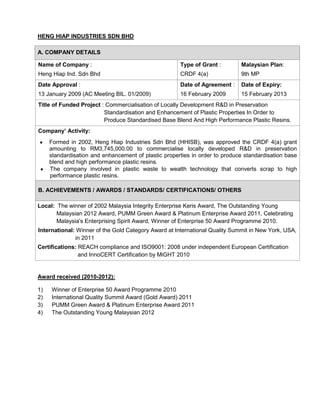 HENG HIAP INDUSTRIES SDN BHD

A. COMPANY DETAILS

Name of Company :                                     Type of Grant :        Malaysian Plan:
Heng Hiap Ind. Sdn Bhd                                CRDF 4(a)              9th MP
Date Approval :                                       Date of Agreement :    Date of Expiry:
13 January 2009 (AC Meeting BIL. 01/2009)             16 February 2009       15 February 2013
Title of Funded Project : Commercialisation of Locally Development R&D in Preservation
                         Standardisation and Enhancement of Plastic Properties In Order to
                         Produce Standardised Base Blend And High Performance Plastic Resins.
Company’ Activity:
     Formed in 2002, Heng Hiap Industries Sdn Bhd (HHISB), was approved the CRDF 4(a) grant
     amounting to RM3,745,000.00 to commercialise locally developed R&D in preservation
     standardisation and enhancement of plastic properties in order to produce standardisation base
     blend and high performance plastic resins.
     The company involved in plastic waste to wealth technology that converts scrap to high
     performance plastic resins.

B. ACHIEVEMENTS / AWARDS / STANDARDS/ CERTIFICATIONS/ OTHERS

Local: The winner of 2002 Malaysia Integrity Enterprise Keris Award, The Outstanding Young
       Malaysian 2012 Award, PUMM Green Award & Platinum Enterprise Award 2011, Celebrating
       Malaysia's Enterprising Spirit Award, Winner of Enterprise 50 Award Programme 2010.
International: Winner of the Gold Category Award at International Quality Summit in New York, USA,
              in 2011
Certifications: REACH compliance and ISO9001: 2008 under independent European Certification
                and InnoCERT Certification by MiGHT 2010


Award received (2010-2012):

1)   Winner of Enterprise 50 Award Programme 2010
2)   International Quality Summit Award (Gold Award) 2011
3)   PUMM Green Award & Platinum Enterprise Award 2011
4)   The Outstanding Young Malaysian 2012
 