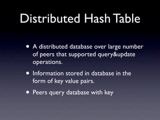 Distributed Hash Table

 • A distributed database over large number
   of peers that supported query&update
   operations.
 • Information stored in database in the
   form of key value pairs.
 • Peers query database with key
 