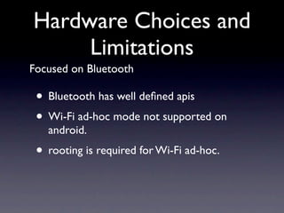 Hardware Choices and
     Limitations
Focused on Bluetooth

 • Bluetooth has well deﬁned apis
 • Wi-Fi ad-hoc mode not supported on
   android.
 • rooting is required for Wi-Fi ad-hoc.
 
