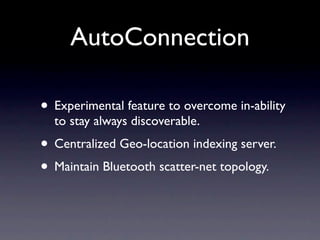 AutoConnection

• Experimental feature to overcome in-ability
  to stay always discoverable.
• Centralized Geo-location indexing server.
• Maintain Bluetooth scatter-net topology.
 
