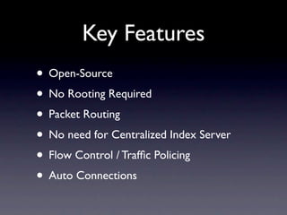 Key Features
• Open-Source
• No Rooting Required
• Packet Routing
• No need for Centralized Index Server
• Flow Control / Trafﬁc Policing
• Auto Connections
 