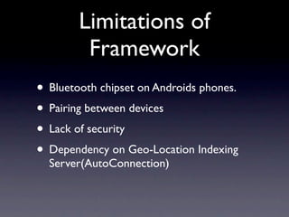 Limitations of
         Framework
• Bluetooth chipset on Androids phones.
• Pairing between devices
• Lack of security
• Dependency on Geo-Location Indexing
  Server(AutoConnection)
 