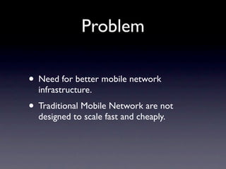 Problem

• Need for better mobile network
  infrastructure.
• Traditional Mobile Network are not
  designed to scale fast and cheaply.
 