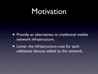 Motivation

• Provide an alternatives to traditional mobile
  network infrastructure.
• Lower the infrastructure cost for each
  additional devices added to the network.
 