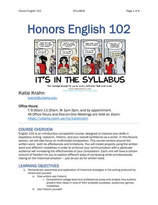 Honors English 102 SYLLABUS Page 1 of 4
Honors English 102
Katie Krahn
katiek@uidaho.edu
Office Hours:
T 9:30am-11:30am, W 1pm-3pm, and by appointment.
All Office Hours and One-on-One Meetings are held on Zoom:
https://uidaho.zoom.us/my/katiekrahn
COURSE OVERVIEW
English 102 is an introductory composition course, designed to improve your skills in
expository writing, research, rhetoric, and your overall confidence as a writer. In this Honors
section, we will also focus on multimodal composition. This course centers around the
written word - both its affordances and limitations. You will create projects using the written
word and different modalities in order to enhance your communication with a particular
audience will increasing the effectiveness of your composition. Each unit will have a certain
amount of freedom for you to explore different ways of composing while simultaneously
relying on the rhetorical situation – just as you do for written texts.
LEARNING OBJECTIVES
1. Demonstrate awareness and application of rhetorical strategies in the writing produced by
others and yourself.
a. How writers use rhetoric:
i. Comprehend college-level and professional prose and analyze how authors
present their ideas in view of their probable purposes, audiences, genres,
modalities.
b. Use rhetoric yourself:
 