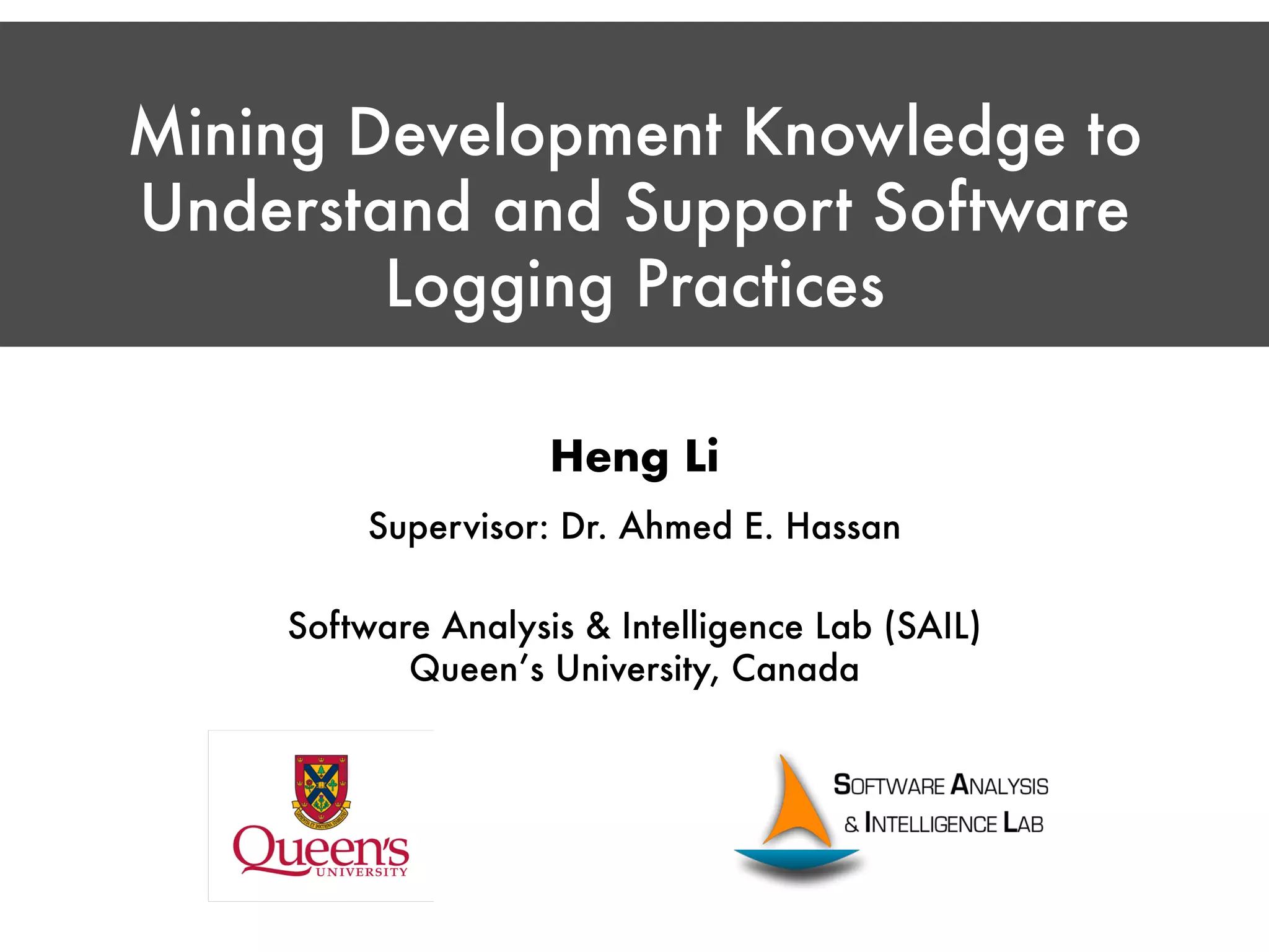 Mining Development Knowledge to Understand and Support Software Logging Practices Heng Li Supervisor: Dr. Ahmed E. Hassan Software Analysis & Intelligence Lab (SAIL) Queen’s University, Canada 