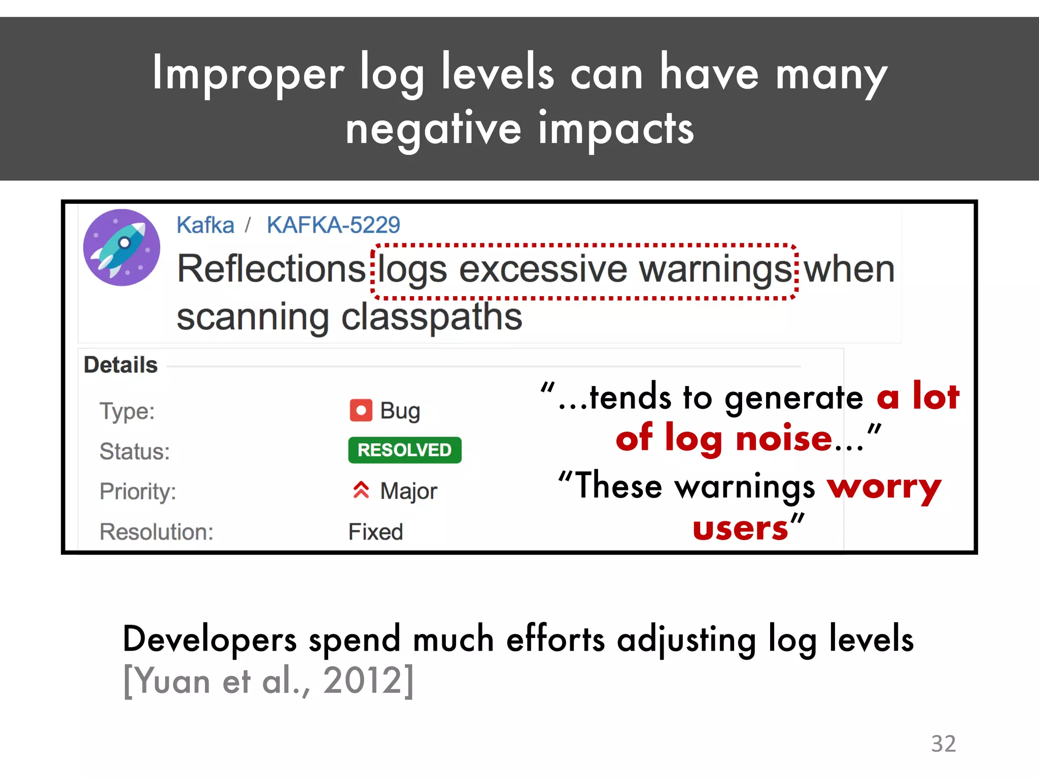 Improper log levels can have many negative impacts 32 “…tends to generate a lot of log noise…” “These warnings worry users” Developers spend much efforts adjusting log levels [Yuan et al., 2012] 