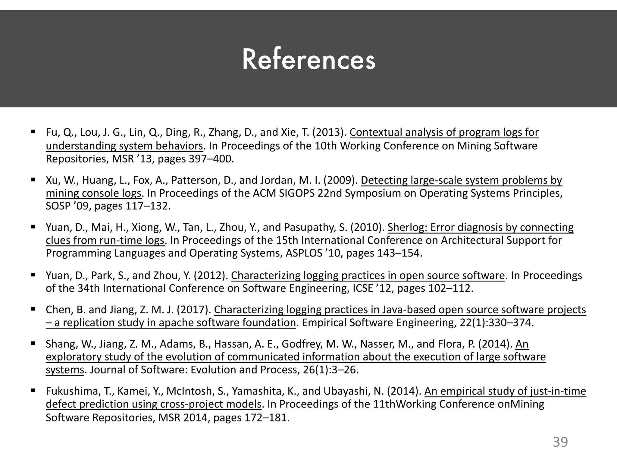 References § Fu, Q., Lou, J. G., Lin, Q., Ding, R., Zhang, D., and Xie, T. (2013). Contextual analysis of program logs for understanding system behaviors. In Proceedings of the 10th Working Conference on Mining Software Repositories, MSR ’13, pages 397–400. § Xu, W., Huang, L., Fox, A., Patterson, D., and Jordan, M. I. (2009). Detecting large-scale system problems by mining console logs. In Proceedings of the ACM SIGOPS 22nd Symposium on Operating Systems Principles, SOSP ’09, pages 117–132. § Yuan, D., Mai, H., Xiong, W., Tan, L., Zhou, Y., and Pasupathy, S. (2010). Sherlog: Error diagnosis by connecting clues from run-time logs. In Proceedings of the 15th International Conference on Architectural Support for Programming Languages and Operating Systems, ASPLOS ’10, pages 143–154. § Yuan, D., Park, S., and Zhou, Y. (2012). Characterizing logging practices in open source software. In Proceedings of the 34th International Conference on Software Engineering, ICSE ’12, pages 102–112. § Chen, B. and Jiang, Z. M. J. (2017). Characterizing logging practices in Java-based open source software projects – a replication study in apache software foundation. Empirical Software Engineering, 22(1):330–374. § Shang, W., Jiang, Z. M., Adams, B., Hassan, A. E., Godfrey, M. W., Nasser, M., and Flora, P. (2014). An exploratory study of the evolution of communicated information about the execution of large software systems. Journal of Software: Evolution and Process, 26(1):3–26. § Fukushima, T., Kamei, Y., McIntosh, S., Yamashita, K., and Ubayashi, N. (2014). An empirical study of just-in-time defect prediction using cross-project models. In Proceedings of the 11thWorking Conference onMining Software Repositories, MSR 2014, pages 172–181. 39 