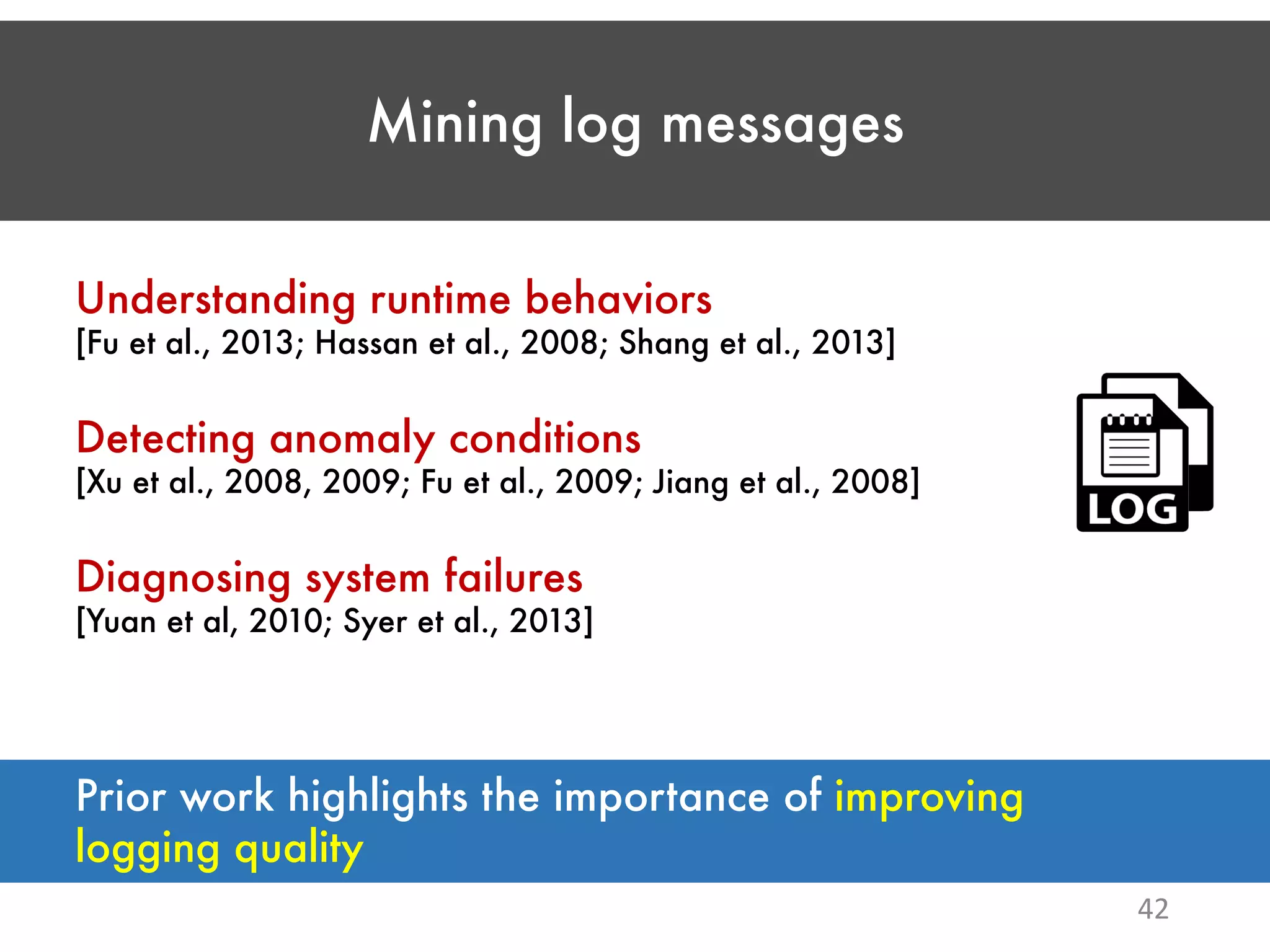 Mining log messages 42 Understanding runtime behaviors [Fu et al., 2013; Hassan et al., 2008; Shang et al., 2013] Detecting anomaly conditions [Xu et al., 2008, 2009; Fu et al., 2009; Jiang et al., 2008] Diagnosing system failures [Yuan et al, 2010; Syer et al., 2013] Prior work highlights the importance of improving logging quality 