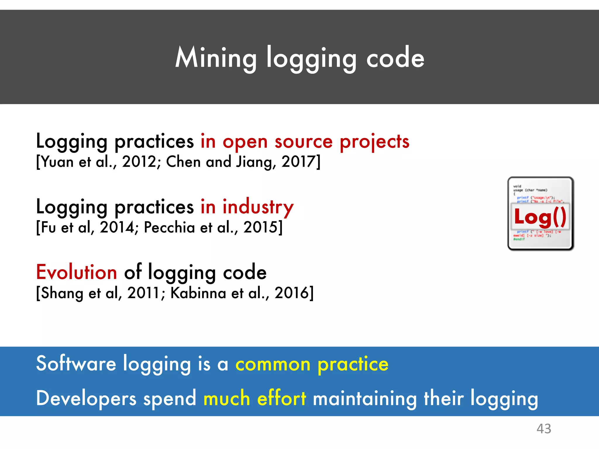 Mining logging code 43 Logging practices in open source projects [Yuan et al., 2012; Chen and Jiang, 2017] Logging practices in industry [Fu et al, 2014; Pecchia et al., 2015] Evolution of logging code [Shang et al, 2011; Kabinna et al., 2016] Log() Developers spend much effort maintaining their logging Software logging is a common practice 