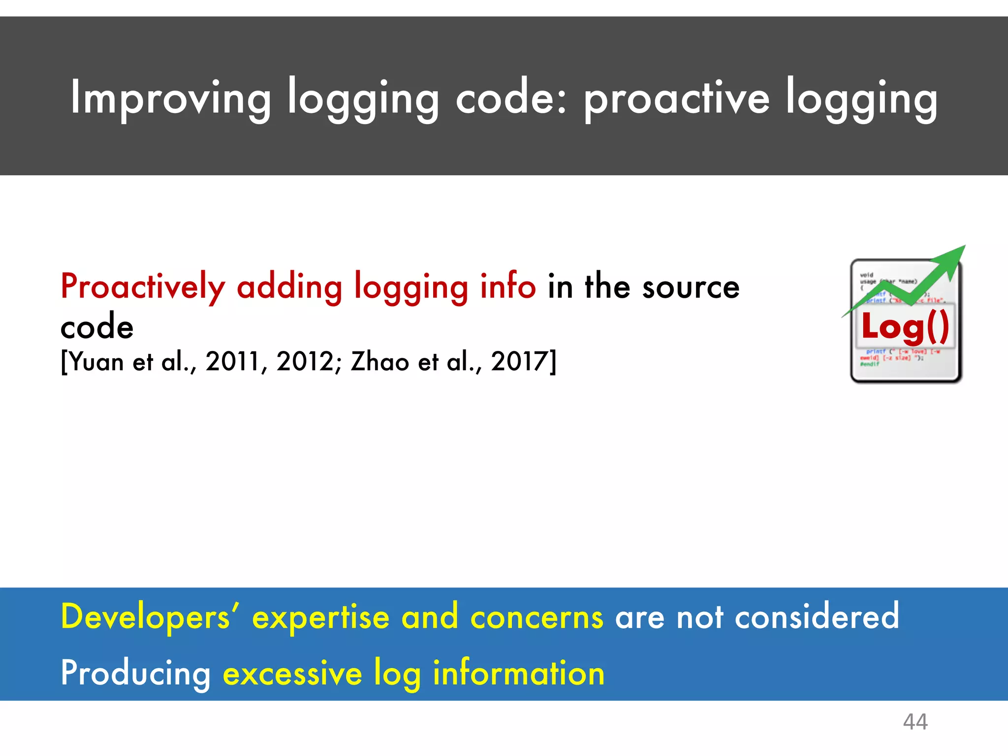 Improving logging code: proactive logging 44 Proactively adding logging info in the source code [Yuan et al., 2011, 2012; Zhao et al., 2017] Log() Producing excessive log information Developers’ expertise and concerns are not considered 
