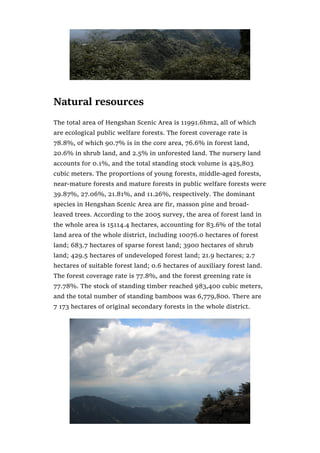 Natural resources
The total area of Hengshan Scenic Area is 11991.6hm2, all of which
are ecological public welfare forests. The forest coverage rate is
78.8%, of which 90.7% is in the core area, 76.6% in forest land,
20.6% in shrub land, and 2.5% in unforested land. The nursery land
accounts for 0.1%, and the total standing stock volume is 425,803
cubic meters. The proportions of young forests, middle-aged forests,
near-mature forests and mature forests in public welfare forests were
39.87%, 27.06%, 21.81%, and 11.26%, respectively. The dominant
species in Hengshan Scenic Area are fir, masson pine and broad-
leaved trees. According to the 2005 survey, the area of forest land in
the whole area is 15114.4 hectares, accounting for 83.6% of the total
land area of the whole district, including 10076.0 hectares of forest
land; 683.7 hectares of sparse forest land; 3900 hectares of shrub
land; 429.5 hectares of undeveloped forest land; 21.9 hectares; 2.7
hectares of suitable forest land; 0.6 hectares of auxiliary forest land.
The forest coverage rate is 77.8%, and the forest greening rate is
77.78%. The stock of standing timber reached 983,400 cubic meters,
and the total number of standing bamboos was 6,779,800. There are
7 173 hectares of original secondary forests in the whole district.
 