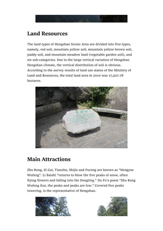 Land Resources
The land types of Hengshan Scenic Area are divided into five types,
namely, red soil, mountain yellow soil, mountain yellow brown soil,
paddy soil, and mountain meadow land (vegetable garden soil), and
six sub-categories. Due to the large vertical variation of Hengshan
Hengshan climate, the vertical distribution of soil is obvious.
According to the survey results of land use status of the Ministry of
Land and Resources, the total land area in 2010 was 17,927.78
hectares.
Main Attractions
Zhu Rong, Zi Gai, Tianzhu, Shijie and Furong are known as “Hengyue
Wufeng”. Li Baishi “returns to blow the five peaks of snow, often
flying flowers and falling into the Dongting.” Du Fu’s poem “Zhu Rong
Wufeng Zun, the peaks and peaks are low.” Covered five peaks
towering, is the representative of Hengshan.
 