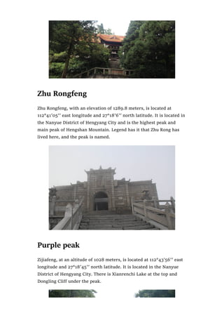Zhu Rongfeng
Zhu Rongfeng, with an elevation of 1289.8 meters, is located at
112°41′05′′ east longitude and 27°18′6′′ north latitude. It is located in
the Nanyue District of Hengyang City and is the highest peak and
main peak of Hengshan Mountain. Legend has it that Zhu Rong has
lived here, and the peak is named.
Purple peak
Zijiafeng, at an altitude of 1028 meters, is located at 112°43’56′′ east
longitude and 27°18′45′′ north latitude. It is located in the Nanyue
District of Hengyang City. There is Xianrenchi Lake at the top and
Dongling Cliff under the peak.
 
