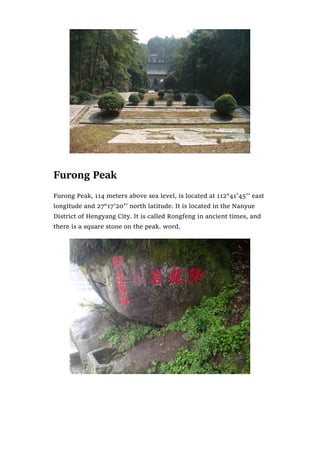 Furong Peak
Furong Peak, 114 meters above sea level, is located at 112°41′45′′ east
longitude and 27°17′20′′ north latitude. It is located in the Nanyue
District of Hengyang City. It is called Rongfeng in ancient times, and
there is a square stone on the peak. word.
 