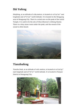 Shi Yufeng
Shiqifeng, at an altitude of 1189 meters, is located at 112°42′20′′ east
longitude and 27°17′30′′ north latitude. It is located in the Hengyang
area of Hengyang City. There is a wind cave on the peak of the Leichi
Temple. It is said to be the site of Chen Zhenren’s refining Dantai.
There is a fairy stone room under the peak, and the sound of the
sound is often heard.
Tianzhufeng
Tianzhu Peak, at an altitude of 1061 meters, is located at 112°40’55′′
east longitude and 27°16′10′′ north latitude. It is located in Nanyue
District of Hengyang City.
 