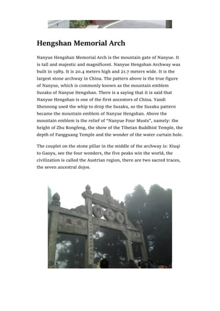 Hengshan Memorial Arch
Nanyue Hengshan Memorial Arch is the mountain gate of Nanyue. It
is tall and majestic and magnificent. Nanyue Hengshan Archway was
built in 1989. It is 20.4 meters high and 21.7 meters wide. It is the
largest stone archway in China. The pattern above is the true figure
of Nanyue, which is commonly known as the mountain emblem
Suzaku of Nanyue Hengshan. There is a saying that it is said that
Nanyue Hengshan is one of the first ancestors of China. Yandi
Shennong used the whip to drop the Suzaku, so the Suzaku pattern
became the mountain emblem of Nanyue Hengshan. Above the
mountain emblem is the relief of “Nanyue Four Musts”, namely: the
height of Zhu Rongfeng, the show of the Tibetan Buddhist Temple, the
depth of Fangguang Temple and the wonder of the water curtain hole.
The couplet on the stone pillar in the middle of the archway is: Xiuqi
to Gaoyu, see the four wonders, the five peaks win the world, the
civilization is called the Austrian region, there are two sacred traces,
the seven ancestral dojos.
 