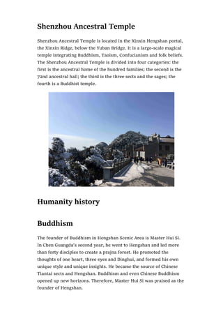 Shenzhou Ancestral Temple
Shenzhou Ancestral Temple is located in the Xinxin Hengshan portal,
the Xinxin Ridge, below the Yuban Bridge. It is a large-scale magical
temple integrating Buddhism, Taoism, Confucianism and folk beliefs.
The Shenzhou Ancestral Temple is divided into four categories: the
first is the ancestral home of the hundred families; the second is the
72nd ancestral hall; the third is the three sects and the sages; the
fourth is a Buddhist temple.
Humanity history
Buddhism
The founder of Buddhism in Hengshan Scenic Area is Master Hui Si.
In Chen Guangda’s second year, he went to Hengshan and led more
than forty disciples to create a prajna forest. He promoted the
thoughts of one heart, three eyes and Dinghui, and formed his own
unique style and unique insights. He became the source of Chinese
Tiantai sects and Hengshan. Buddhism and even Chinese Buddhism
opened up new horizons. Therefore, Master Hui Si was praised as the
founder of Hengshan.
 