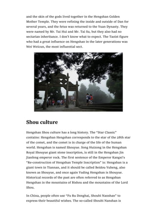 and the skin of the gods lived together in the Hengshan Golden
Mother Temple. They were refining the inside and outside of Dan for
several years, and the fetus was returned to the Yuan Dynasty. They
were named by Mr. Tai Hui and Mr. Tai Su, but they also had no
sectarian inheritance. I don’t know what to expect. The Taoist figure
who had a great influence on Hengshan in the later generations was
Wei Weicun, the most influential sect.
Shou culture
Hengshan Shou culture has a long history. The “Star Classic”
contains: Hengshan Hengshan corresponds to the star of the 28th star
of the comet, and the comet is in charge of the life of the human
world. Hengshan is named Shouyue. Song Huizong in the Hengshan
Royal Shouyue giant stone inscription, is still in the Hengshan Jin
Jianfeng emperor rock. The first sentence of the Emperor Kangxi’s
“Re-construction of Hengshan Temple Inscription” is: Hengshan is a
giant town in Tiannan, and it should be called Beidou Yuheng, also
known as Shouyue, and once again Yuding Hengshan is Shouyue.
Historical records of the past are often referred to as Hengshan
Hengshan in the mountains of Bishou and the mountains of the Lord
Shou.
In China, people often use “Fu Ru Donghai, Shoubi Nanshan” to
express their beautiful wishes. The so-called Shoubi Nanshan is
 