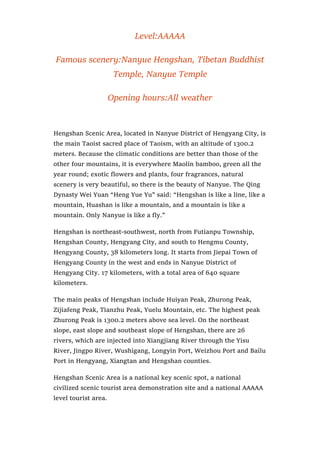 Level:AAAAA
Famous scenery:Nanyue Hengshan, Tibetan Buddhist
Temple, Nanyue Temple
Opening hours:All weather
Hengshan Scenic Area, located in Nanyue District of Hengyang City, is
the main Taoist sacred place of Taoism, with an altitude of 1300.2
meters. Because the climatic conditions are better than those of the
other four mountains, it is everywhere Maolin bamboo, green all the
year round; exotic flowers and plants, four fragrances, natural
scenery is very beautiful, so there is the beauty of Nanyue. The Qing
Dynasty Wei Yuan “Heng Yue Yu” said: “Hengshan is like a line, like a
mountain, Huashan is like a mountain, and a mountain is like a
mountain. Only Nanyue is like a fly.”
Hengshan is northeast-southwest, north from Futianpu Township,
Hengshan County, Hengyang City, and south to Hengmu County,
Hengyang County, 38 kilometers long. It starts from Jiepai Town of
Hengyang County in the west and ends in Nanyue District of
Hengyang City. 17 kilometers, with a total area of 640 square
kilometers.
The main peaks of Hengshan include Huiyan Peak, Zhurong Peak,
Zijiafeng Peak, Tianzhu Peak, Yuelu Mountain, etc. The highest peak
Zhurong Peak is 1300.2 meters above sea level. On the northeast
slope, east slope and southeast slope of Hengshan, there are 26
rivers, which are injected into Xiangjiang River through the Yisu
River, Jingpo River, Wushigang, Longyin Port, Weizhou Port and Bailu
Port in Hengyang, Xiangtan and Hengshan counties.
Hengshan Scenic Area is a national key scenic spot, a national
civilized scenic tourist area demonstration site and a national AAAAA
level tourist area.
 