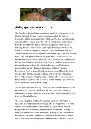 Anti-Japanese war culture
The first Hengshan military conference was held in November 1938.
Chiang Kai-shek decided to accept the proposal of the Central
Committee of the Communist Party of China. The two parties jointly
established the Nanyue guerrilla cadre training class, and planned to
build Nanyue Martyr’s burial burial anti-Japanese warriors. The
meeting decided to establish a training course for guerrilla cadres,
which is located in Hengshan, Nanyue. It was named the Military
Training Committee Nanyue guerrilla cadre training class, and invited
the CCP to send personnel to participate. After the decision of the
Central Committee of the Communist Party of China, Ye Jianying and
Li Tao, Bian Zhangwu, Wu Shiru, Xue Zizheng, and Li Chong attended
the teaching work. Soon the training class was established and
renamed the Military Training Committee Military Training
Department Nanyue guerrilla cadre training class, Chiang Kai-shek
and director, Bai Chongxi, Chen Cheng and deputy director; Tang
Enbo, Ye Jianying, two deputy director of education. Later, Tang was
transferred to the front line of Henan, and Li Mozhen was appointed
as the education chief by Chen Cheng.
The second Hengshan Military Conference was held in Nanyue in late
October 1939. The joint meeting of the party and government in
various war zones in Jiangnan held a summary of the lessons learned
from the Xiangbei battle.
The third Hengshan Military Conference was held on October 16,
1941. The meeting was held for 7 days. The meeting was a sober and
correct assessment of the victory of the Xiangbei Battle. Near the
Hengshan Banshan Pavilion, there is an old villa of the Chiang Kai-
shek official residence, which was built by He Jian, the chairman of
the Hunan Provincial Government during the National Government,
and is also known as He Gongguan. Between 1930 and 1944, Chiang
 