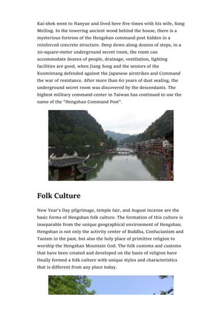 Kai-shek went to Nanyue and lived here five times with his wife, Song
Meiling. In the towering ancient wood behind the house, there is a
mysterious fortress of the Hengshan command post hidden in a
reinforced concrete structure. Deep down along dozens of steps, in a
20-square-meter underground secret room, the room can
accommodate dozens of people, drainage, ventilation, lighting
facilities are good, when Jiang Song and the seniors of the
Kuomintang defended against the Japanese airstrikes and Command
the war of resistance. After more than 60 years of dust sealing, the
underground secret room was discovered by the descendants. The
highest military command center in Taiwan has continued to use the
name of the “Hengshan Command Post”.
Folk Culture
New Year’s Day pilgrimage, temple fair, and August incense are the
basic forms of Hengshan folk culture. The formation of this culture is
inseparable from the unique geographical environment of Hengshan.
Hengshan is not only the activity center of Buddha, Confucianism and
Taoism in the past, but also the holy place of primitive religion to
worship the Hengshan Mountain God. The folk customs and customs
that have been created and developed on the basis of religion have
finally formed a folk culture with unique styles and characteristics
that is different from any place today.
 